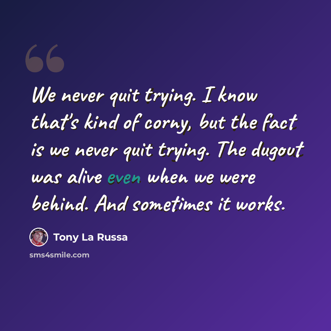 “We never quit trying. I know that's kind of corny, but the fact is we never quit trying. The dugout was alive even when we were behind. And sometimes it works.” quote by Tony La Russa