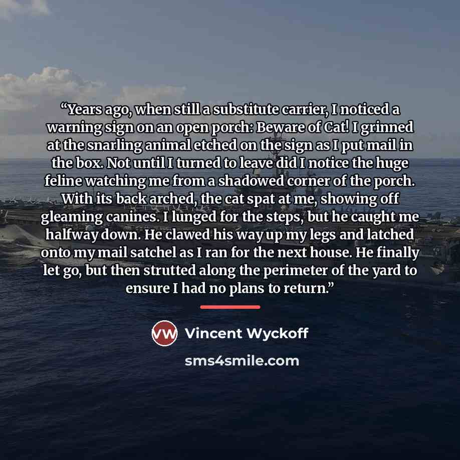 “Years ago, when still a substitute carrier, I noticed a warning sign on an open porch: Beware of Cat! I grinned at the snarling animal etched on the sign as I put mail in the box. Not until I turned to leave did I notice the huge feline watching me from a shadowed corner of the porch. With its…” quote by Vincent Wyckoff