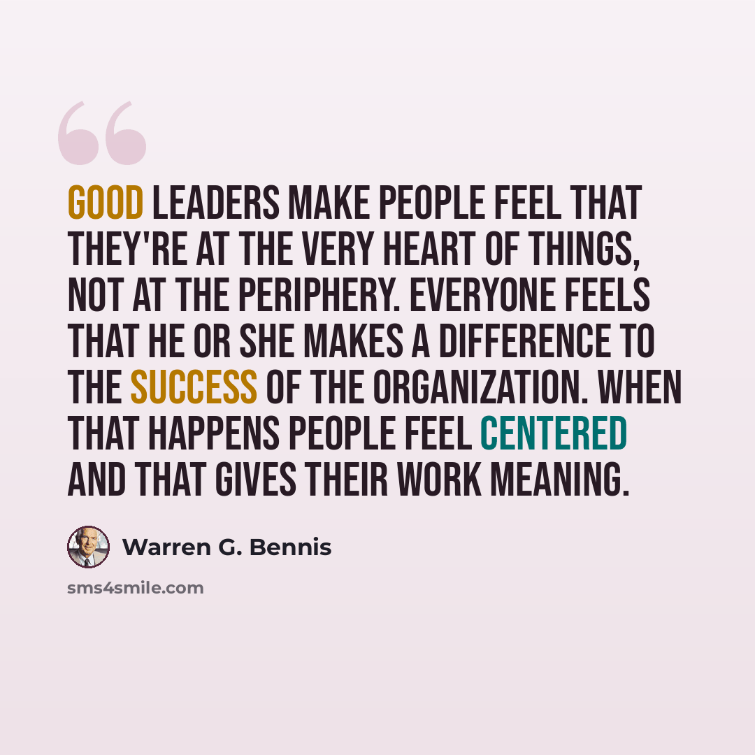 “Good leaders make people feel that they're at the very heart of things, not at the periphery. Everyone feels that he or she makes a difference to the success of the organization. When that happens people feel centered and that gives their work meaning.” quote by Warren G. Bennis