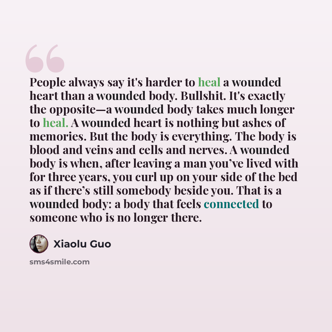 “People always say it's harder to heal a wounded heart than a wounded body. Bullshit. It's exactly the opposite—a wounded body takes much longer to heal. A wounded heart is nothing but ashes of memories. But the body is everything. The body is blood and veins and cells and nerves. A wounded body is…” quote by Xiaolu Guo