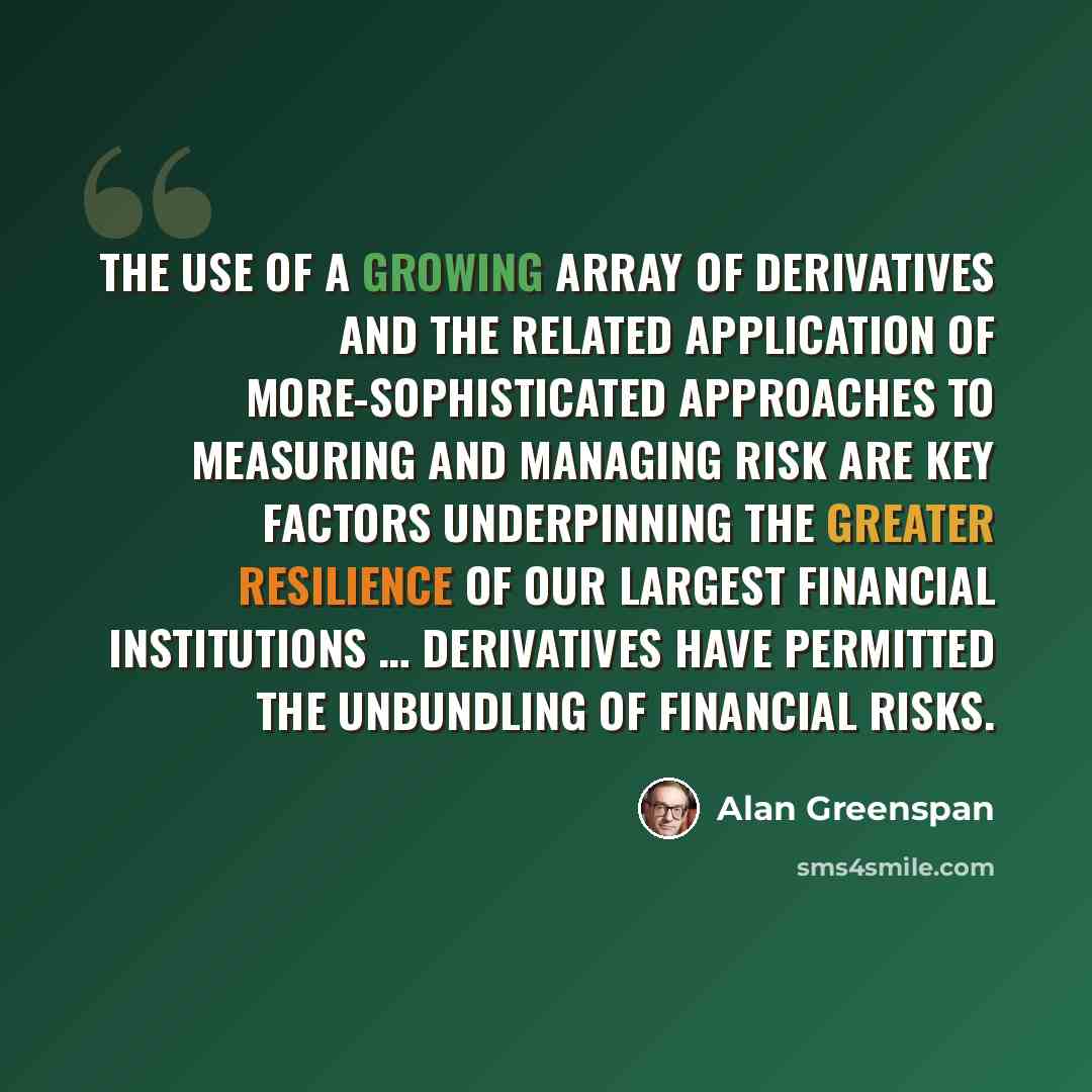 “The use of a growing array of derivatives and the related application of more-sophisticated approaches to measuring and managing risk are key factors underpinning the greater resilience of our largest financial institutions … Derivatives have permitted the unbundling of financial risks.” quote by Alan Greenspan