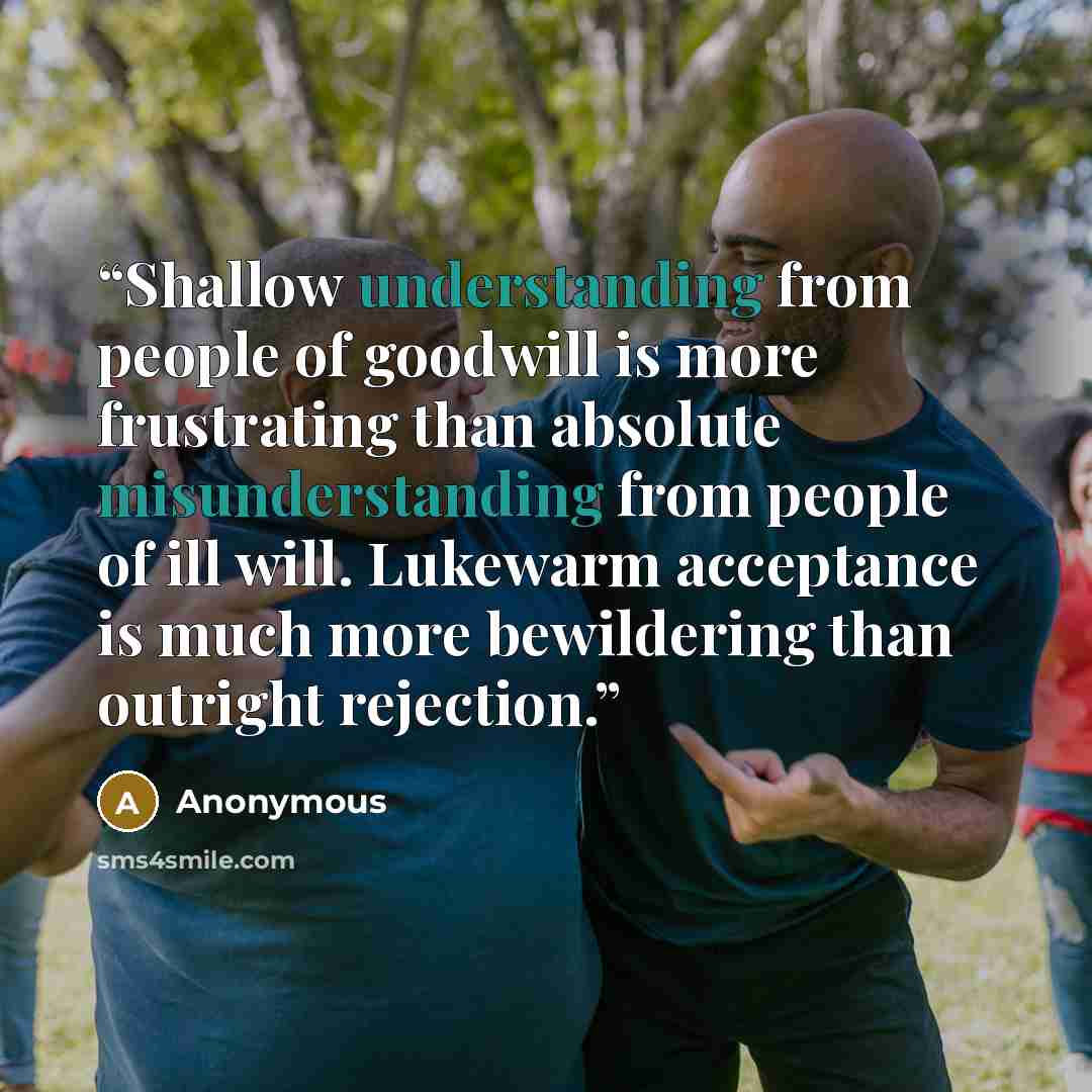 “Shallow understanding from people of goodwill is more frustrating than absolute misunderstanding from people of ill will. Lukewarm acceptance is much more bewildering than outright rejection.” quote by Anonymous