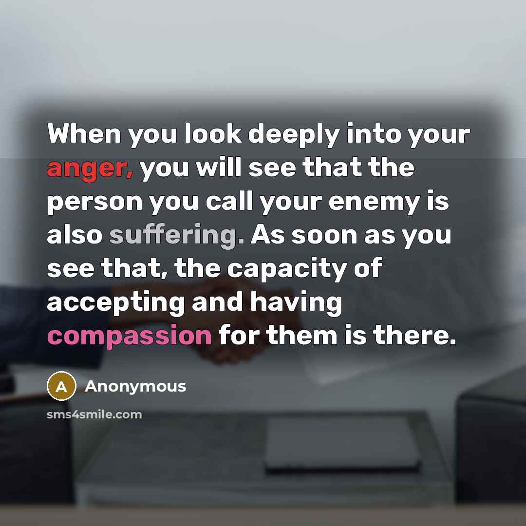 “When you look deeply into your anger, you will see that the person you call your enemy is also suffering. As soon as you see that, the capacity of accepting and having compassion for them is there.” quote by Anonymous