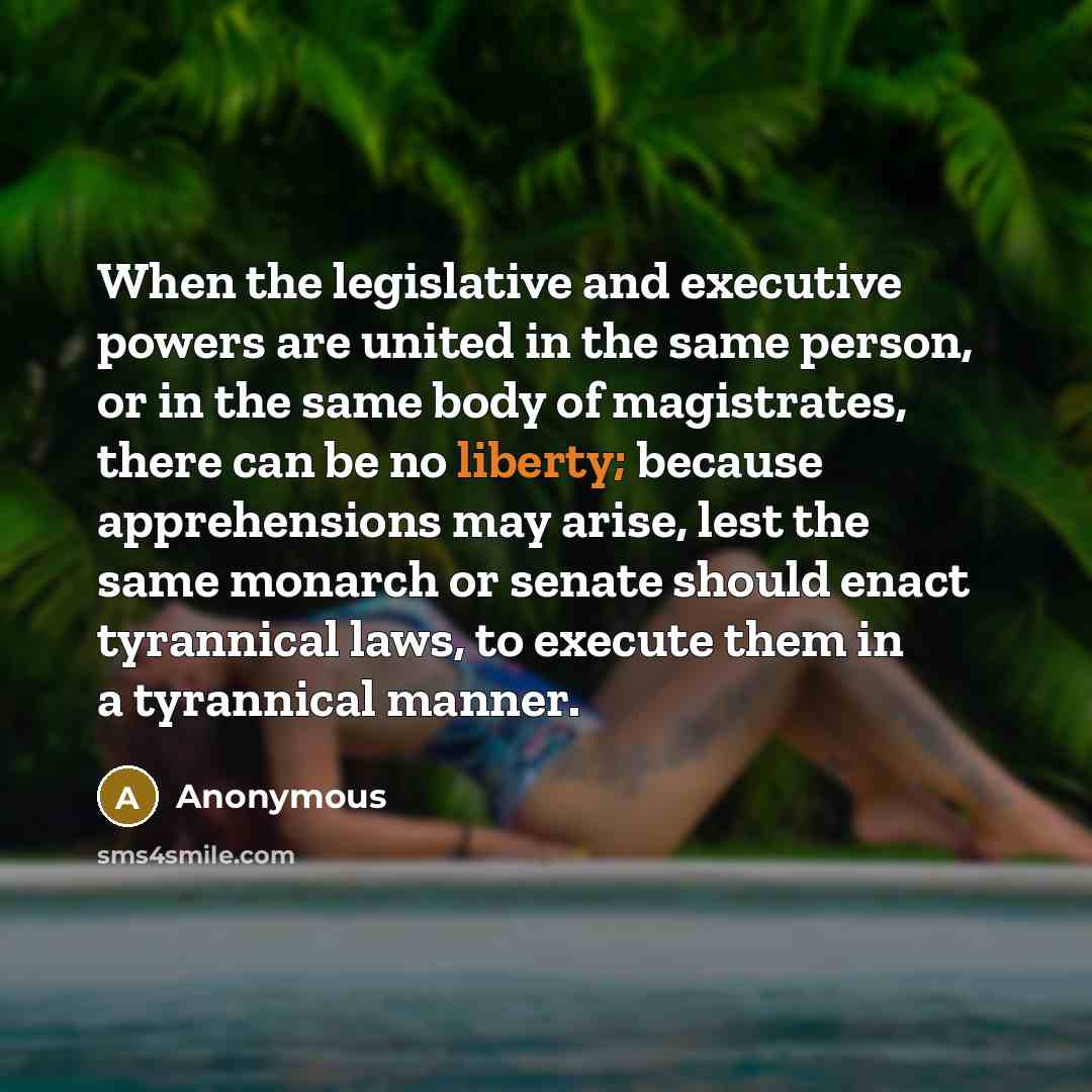 “When the legislative and executive powers are united in the same person, or in the same body of magistrates, there can be no liberty; because apprehensions may arise, lest the same monarch or senate should enact tyrannical laws, to execute them in a tyrannical manner.” quote by Anonymous