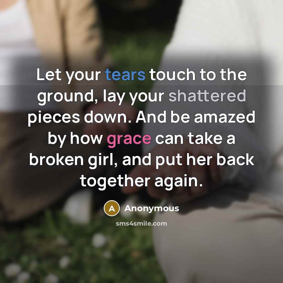 “Let your tears touch to the ground, lay your shattered pieces down. And be amazed by how grace can take a broken girl, and put her back together again.” quote by Anonymous