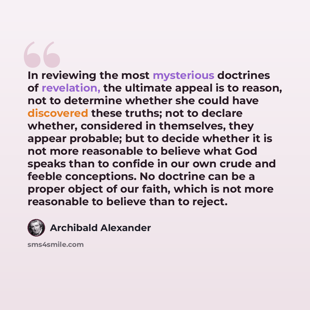 “In reviewing the most mysterious doctrines of revelation, the ultimate appeal is to reason, not to determine whether she could have discovered these truths; not to declare whether, considered in themselves, they appear probable; but to decide whether it is not more reasonable to believe what God…” quote by Archibald Alexander