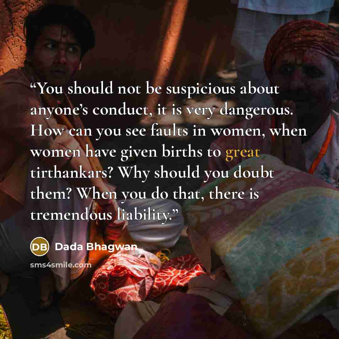 “You should not be suspicious about anyone’s conduct, it is very dangerous. How can you see faults in women, when women have given births to great tirthankars? Why should you doubt them? When you do that, there is tremendous liability.” quote by Dada Bhagwan