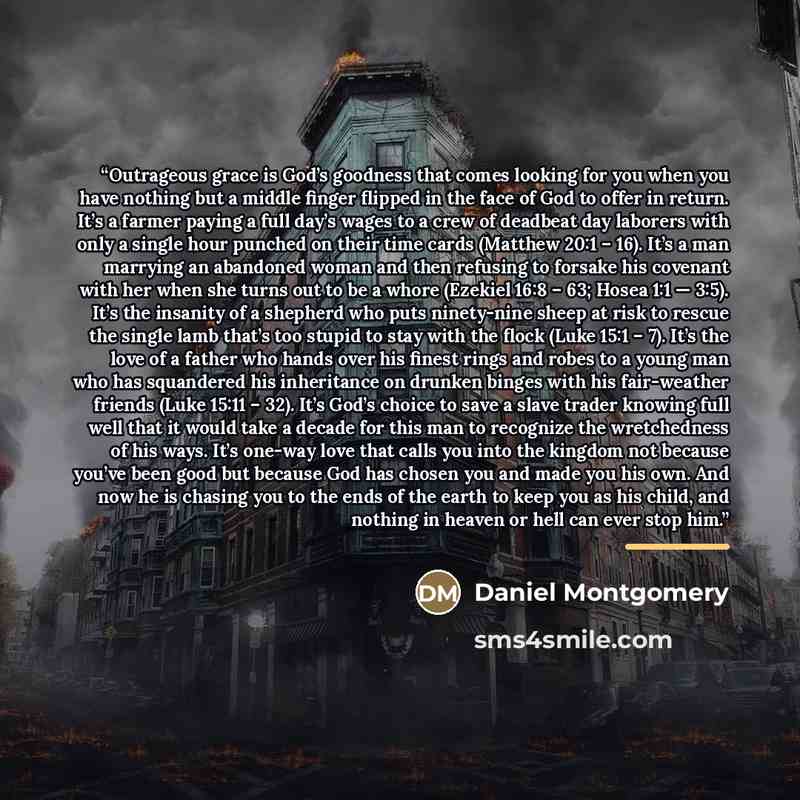 “Outrageous grace is God’s goodness that comes looking for you when you have nothing but a middle finger flipped in the face of God to offer in return. It’s a farmer paying a full day’s wages to a crew of deadbeat day laborers with only a single hour punched on their time cards (Matthew 20:1 – 16)…” quote by Daniel Montgomery