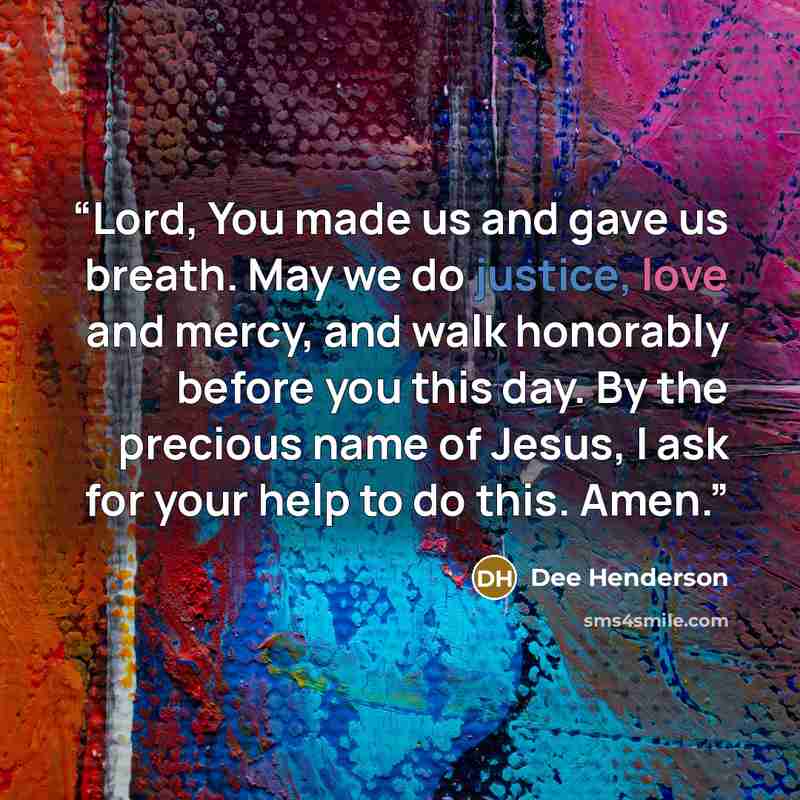 “Lord, You made us and gave us breath. May we do justice, love and mercy, and walk honorably before you this day. By the precious name of Jesus, I ask for your help to do this. Amen.” quote by Dee Henderson