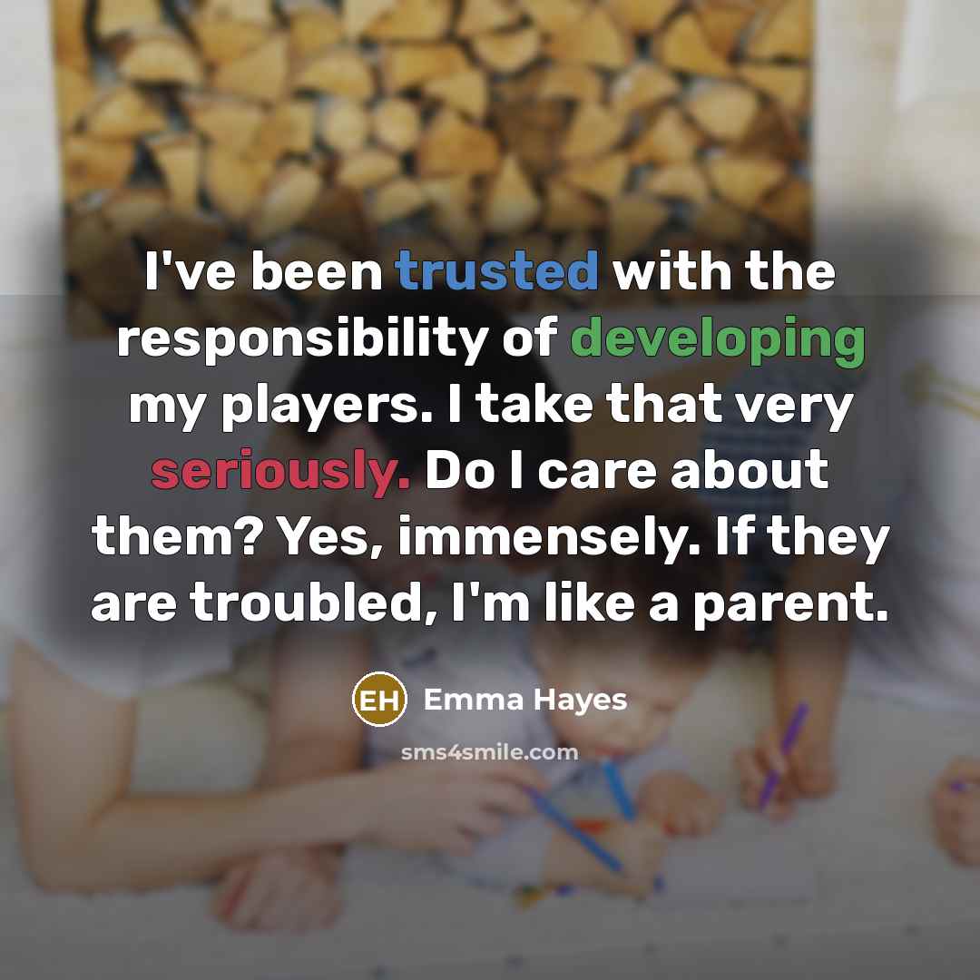“I've been trusted with the responsibility of developing my players. I take that very seriously. Do I care about them? Yes, immensely. If they are troubled, I'm like a parent.” quote by Emma Hayes