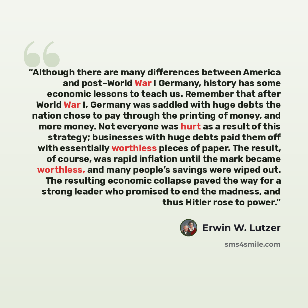 “Although there are many differences between America and post–World War I Germany, history has some economic lessons to teach us. Remember that after World War I, Germany was saddled with huge debts the nation chose to pay through the printing of money, and more money. Not everyone was hurt as a…” quote by Erwin W. Lutzer