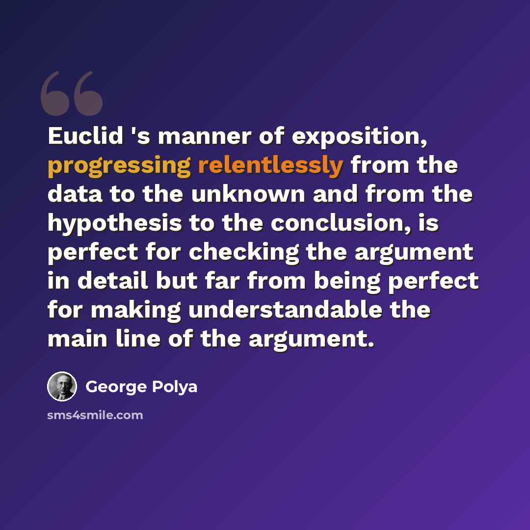 “Euclid 's manner of exposition, progressing relentlessly from the data to the unknown and from the hypothesis to the conclusion, is perfect for checking the argument in detail but far from being perfect for making understandable the main line of the argument.” quote by George Polya