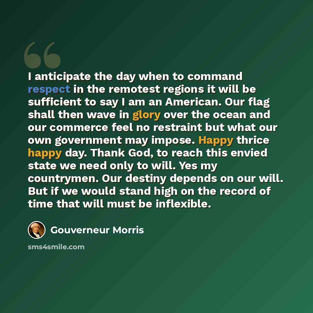 “I anticipate the day when to command respect in the remotest regions it will be sufficient to say I am an American. Our flag shall then wave in glory over the ocean and our commerce feel no restraint but what our own government may impose. Happy thrice happy day. Thank God, to reach this envied…” quote by Gouverneur Morris