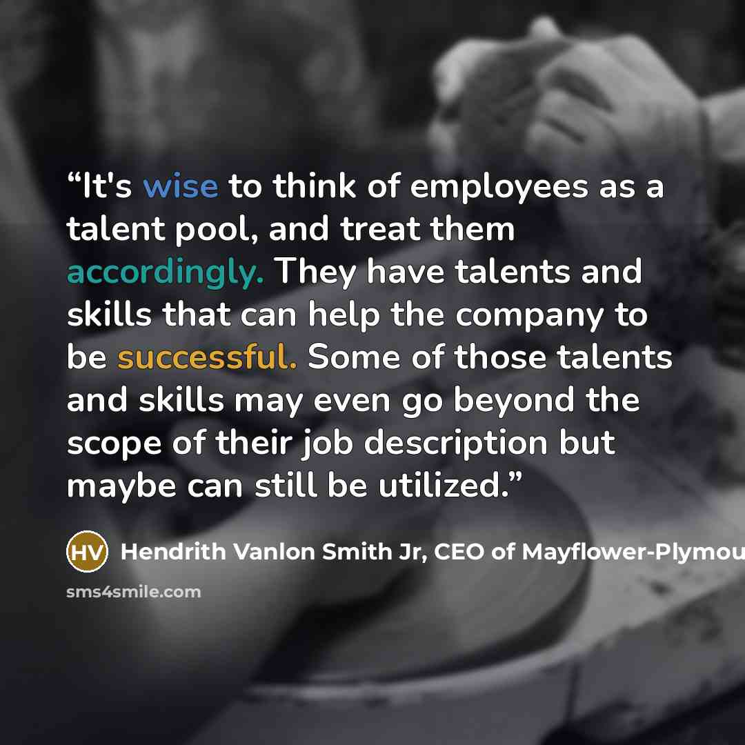 “It's wise to think of employees as a talent pool, and treat them accordingly. They have talents and skills that can help the company to be successful. Some of those talents and skills may even go beyond the scope of their job description but maybe can still be utilized.” quote by Hendrith Vanlon Smith Jr, CEO of Mayflower-Plymouth