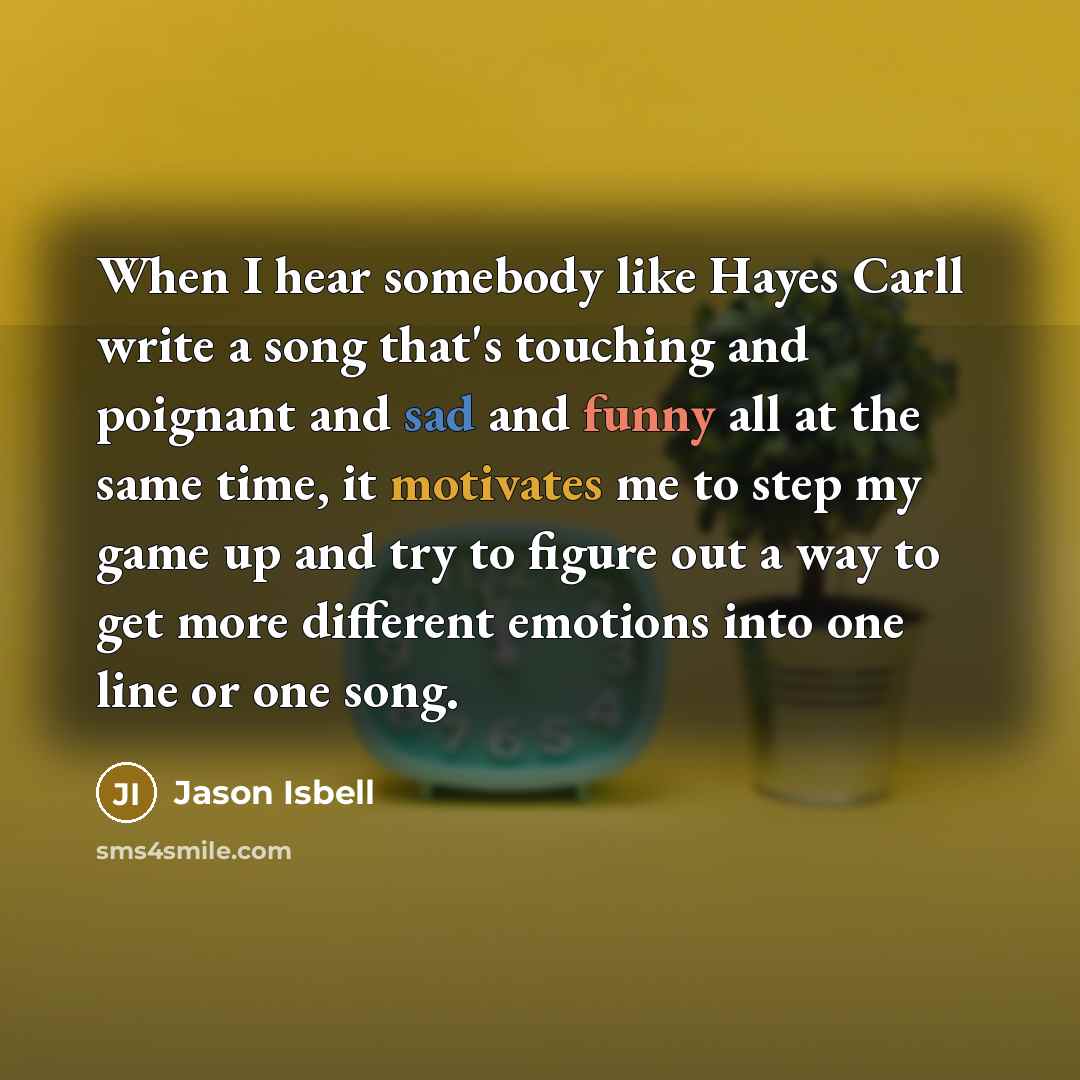 “When I hear somebody like Hayes Carll write a song that's touching and poignant and sad and funny all at the same time, it motivates me to step my game up and try to figure out a way to get more different emotions into one line or one song.” quote by Jason Isbell