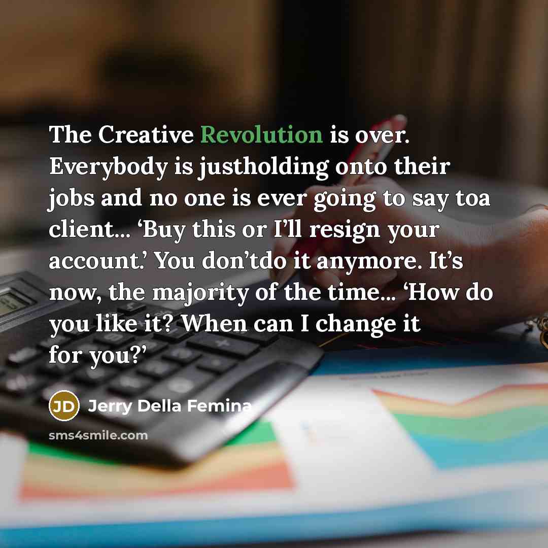 “The Creative Revolution is over. Everybody is justholding onto their jobs and no one is ever going to say toa client... ‘Buy this or I’ll resign your account.’ You don’tdo it anymore. It’s now, the majority of the time... ‘How do you like it? When can I change it for you?’” quote by Jerry Della Femina