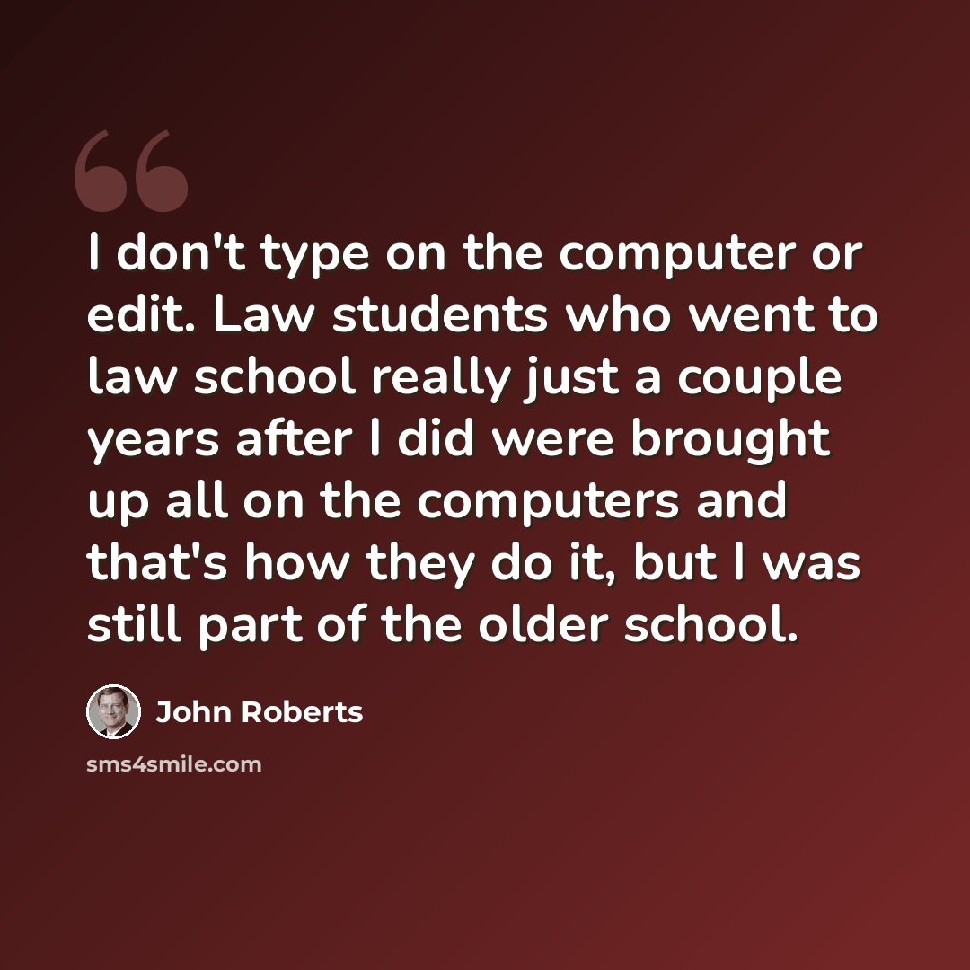 “I don't type on the computer or edit. Law students who went to law school really just a couple years after I did were brought up all on the computers and that's how they do it, but I was still part of the older school.” quote by John Roberts
