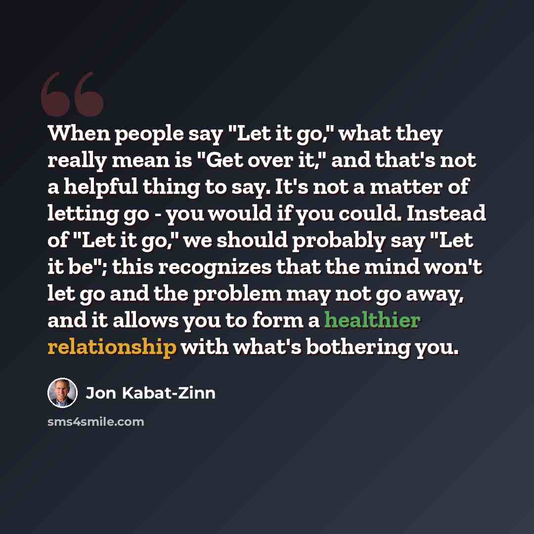 “When people say "Let it go," what they really mean is "Get over it," and that's not a helpful thing to say. It's not a matter of letting go - you would if you could. Instead of "Let it go," we should probably say "Let it be"; this recognizes that the mind won't let go and the problem may not go…” quote by Jon Kabat-Zinn
