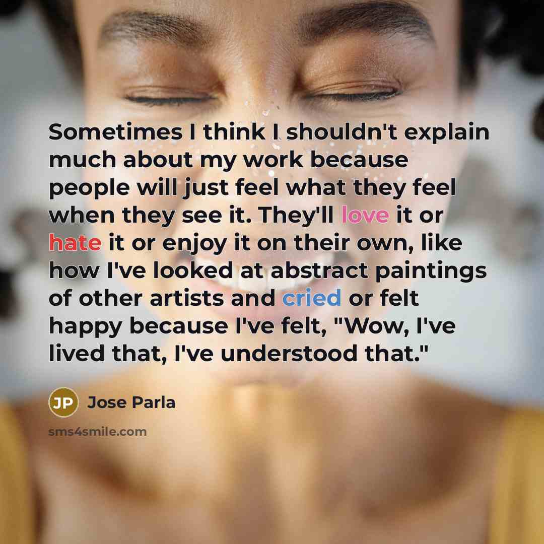“Sometimes I think I shouldn't explain much about my work because people will just feel what they feel when they see it. They'll love it or hate it or enjoy it on their own, like how I've looked at abstract paintings of other artists and cried or felt happy because I've felt, "Wow, I've lived that…” quote by Jose Parla