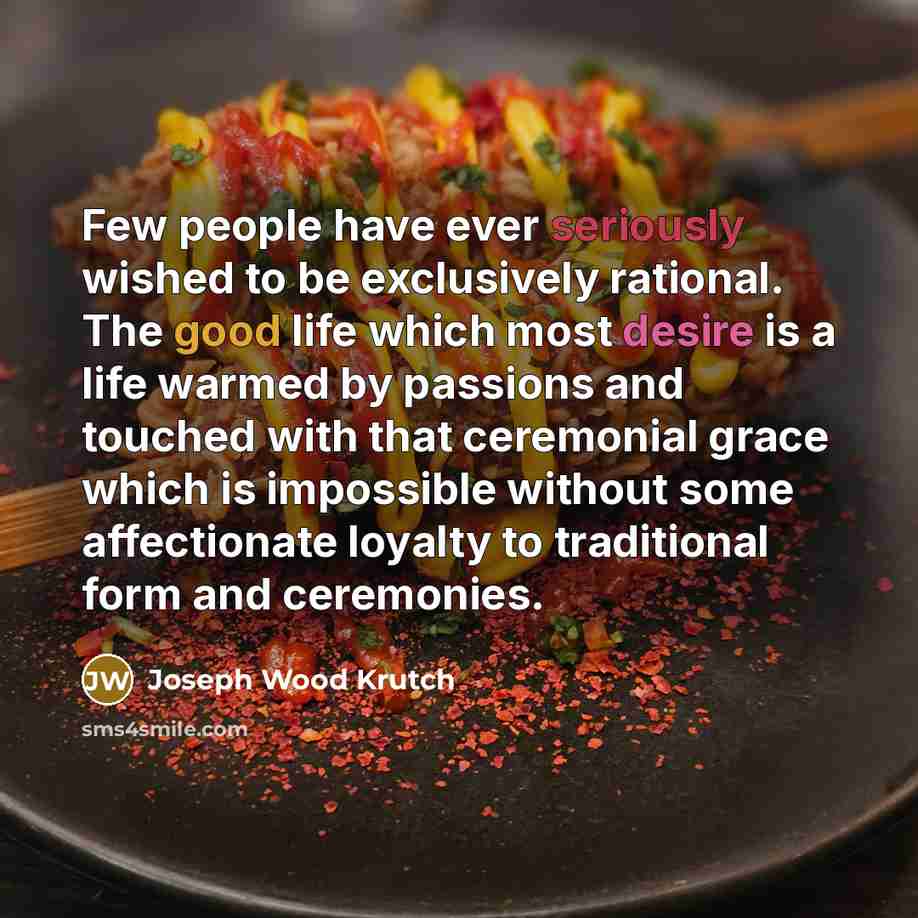 “Few people have ever seriously wished to be exclusively rational. The good life which most desire is a life warmed by passions and touched with that ceremonial grace which is impossible without some affectionate loyalty to traditional form and ceremonies.” quote by Joseph Wood Krutch
