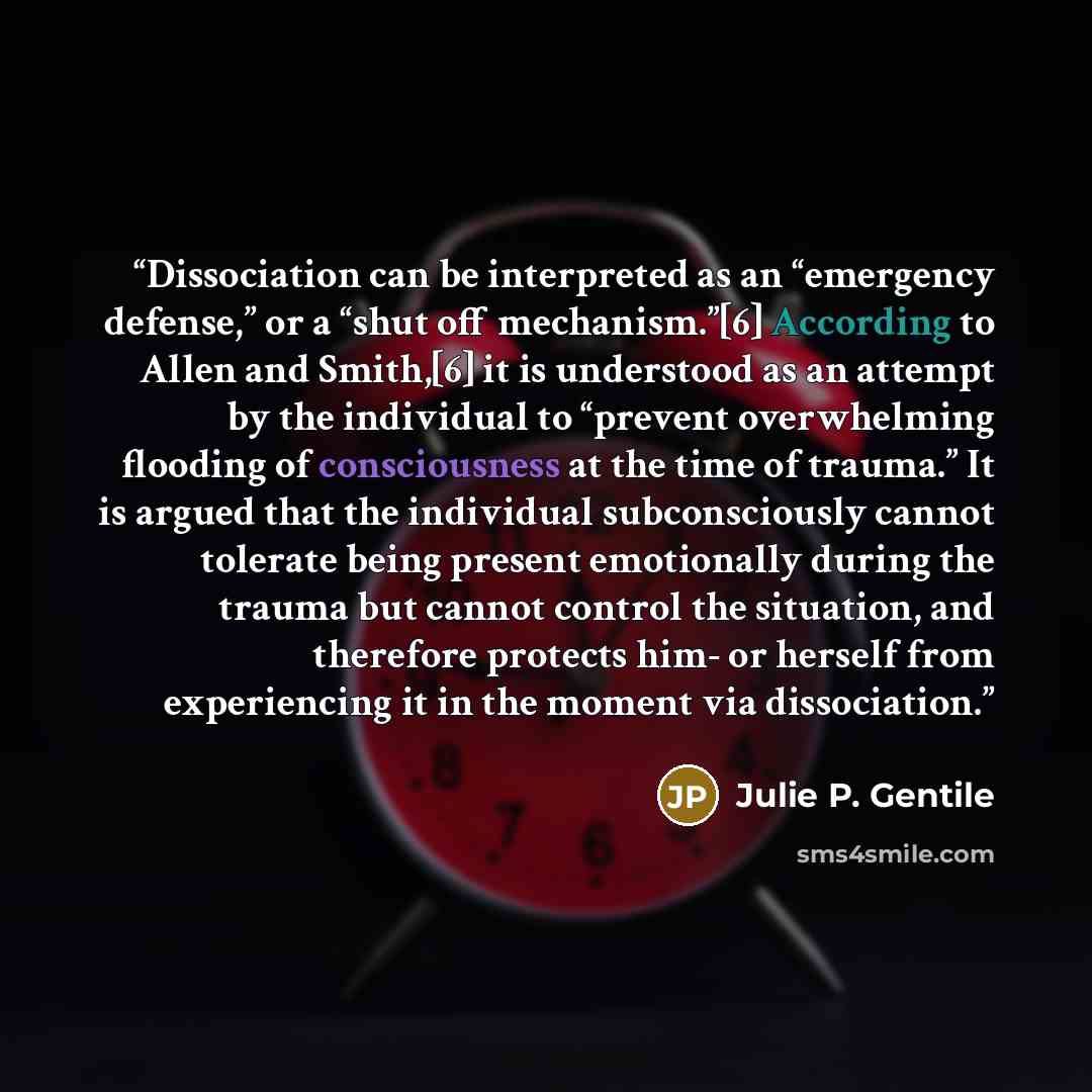 “Dissociation can be interpreted as an “emergency defense,” or a “shut off mechanism.”[6] According to Allen and Smith,[6] it is understood as an attempt by the individual to “prevent overwhelming flooding of consciousness at the time of trauma.” It is argued that the individual subconsciously…” quote by Julie P. Gentile