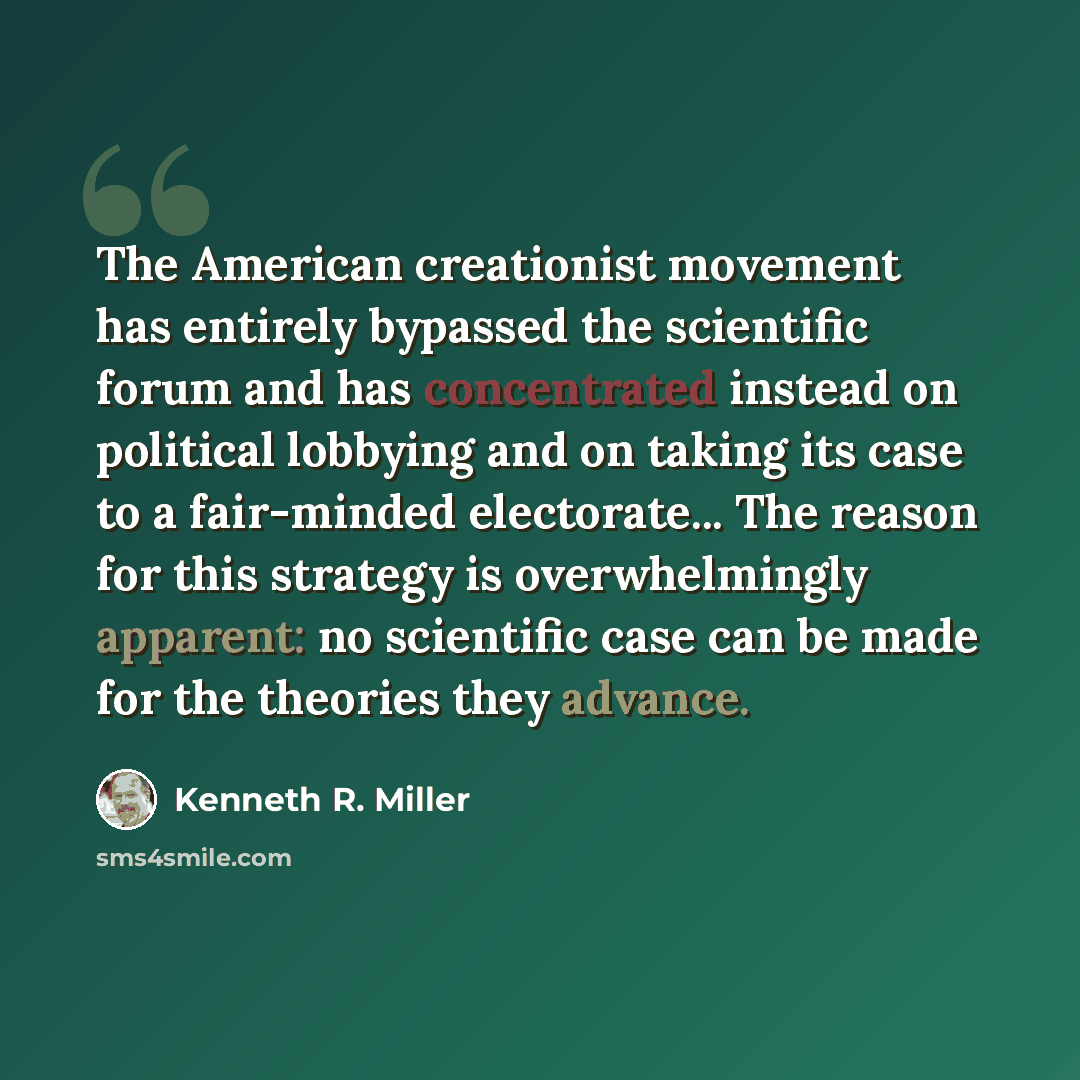 “The American creationist movement has entirely bypassed the scientific forum and has concentrated instead on political lobbying and on taking its case to a fair-minded electorate... The reason for this strategy is overwhelmingly apparent: no scientific case can be made for the theories they advance.” quote by Kenneth R. Miller