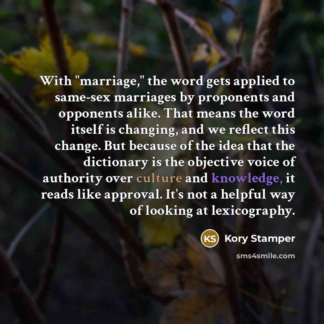 “With "marriage," the word gets applied to same-sex marriages by proponents and opponents alike. That means the word itself is changing, and we reflect this change. But because of the idea that the dictionary is the objective voice of authority over culture and knowledge, it reads like approval…” quote by Kory Stamper