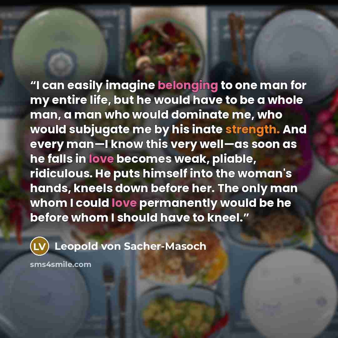 “I can easily imagine belonging to one man for my entire life, but he would have to be a whole man, a man who would dominate me, who would subjugate me by his inate strength. And every man—I know this very well—as soon as he falls in love becomes weak, pliable, ridiculous. He puts himself into the…” quote by Leopold von Sacher-Masoch