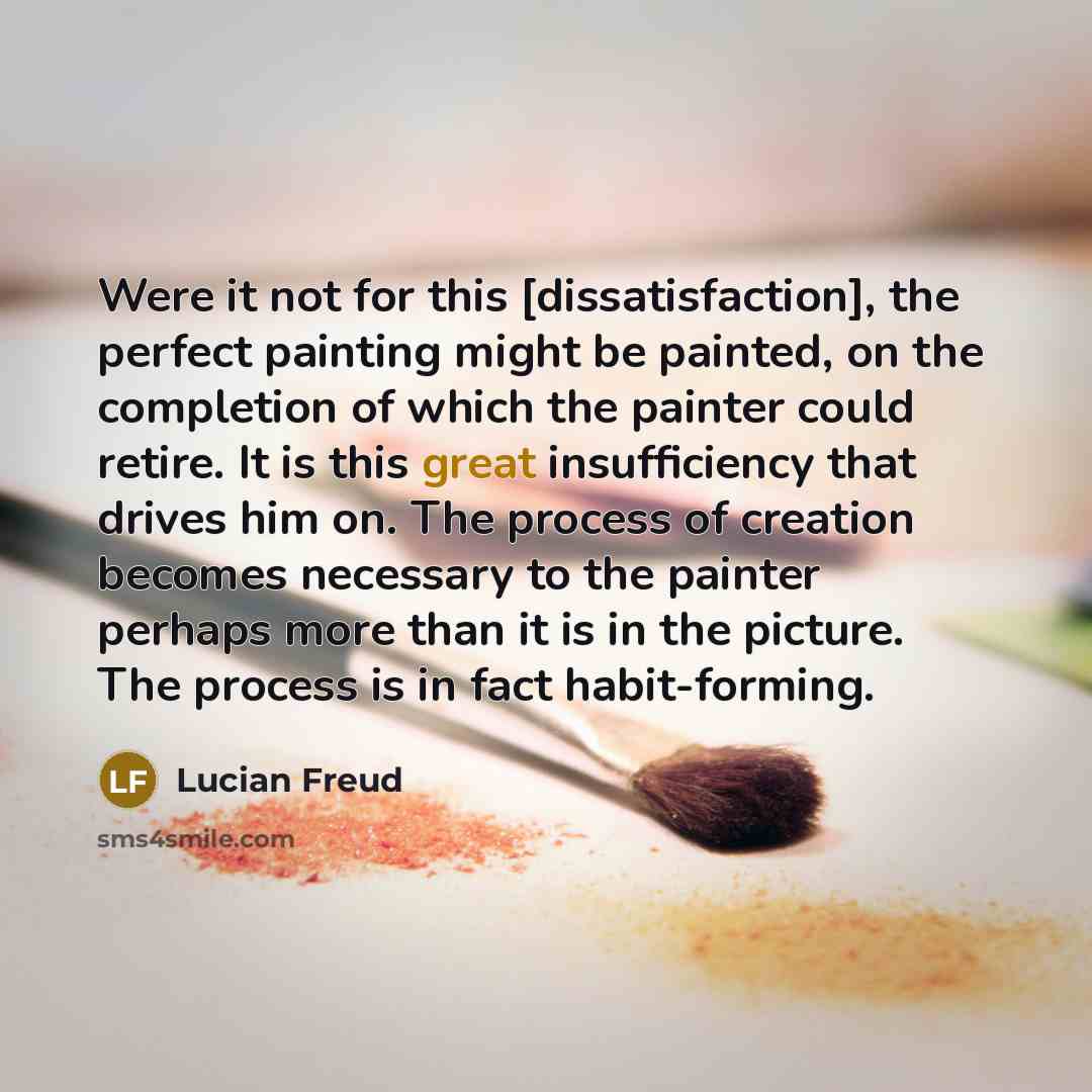 “Were it not for this [dissatisfaction], the perfect painting might be painted, on the completion of which the painter could retire. It is this great insufficiency that drives him on. The process of creation becomes necessary to the painter perhaps more than it is in the picture. The process is in…” quote by Lucian Freud