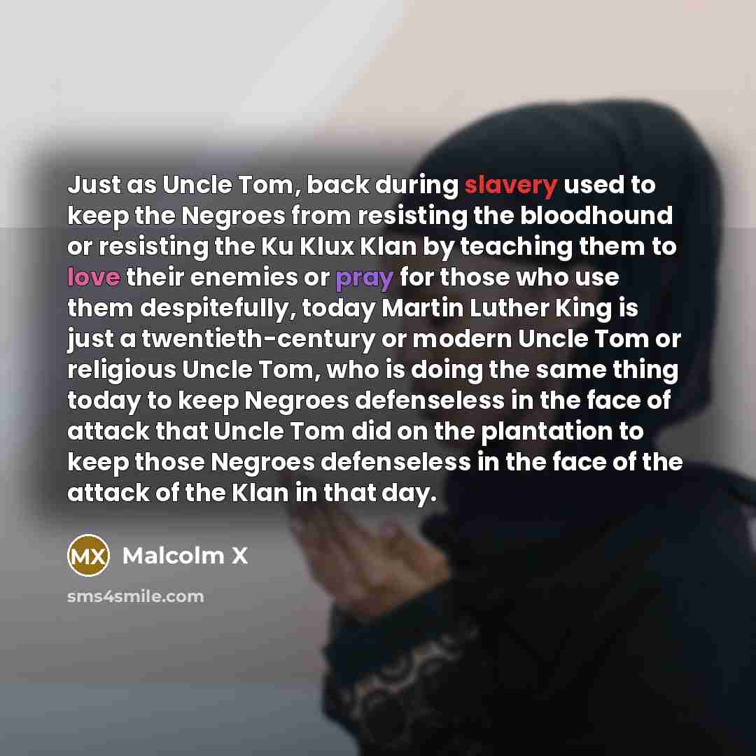 “Just as Uncle Tom, back during slavery used to keep the Negroes from resisting the bloodhound or resisting the Ku Klux Klan by teaching them to love their enemies or pray for those who use them despitefully, today Martin Luther King is just a twentieth-century or modern Uncle Tom or religious…” quote by Malcolm X