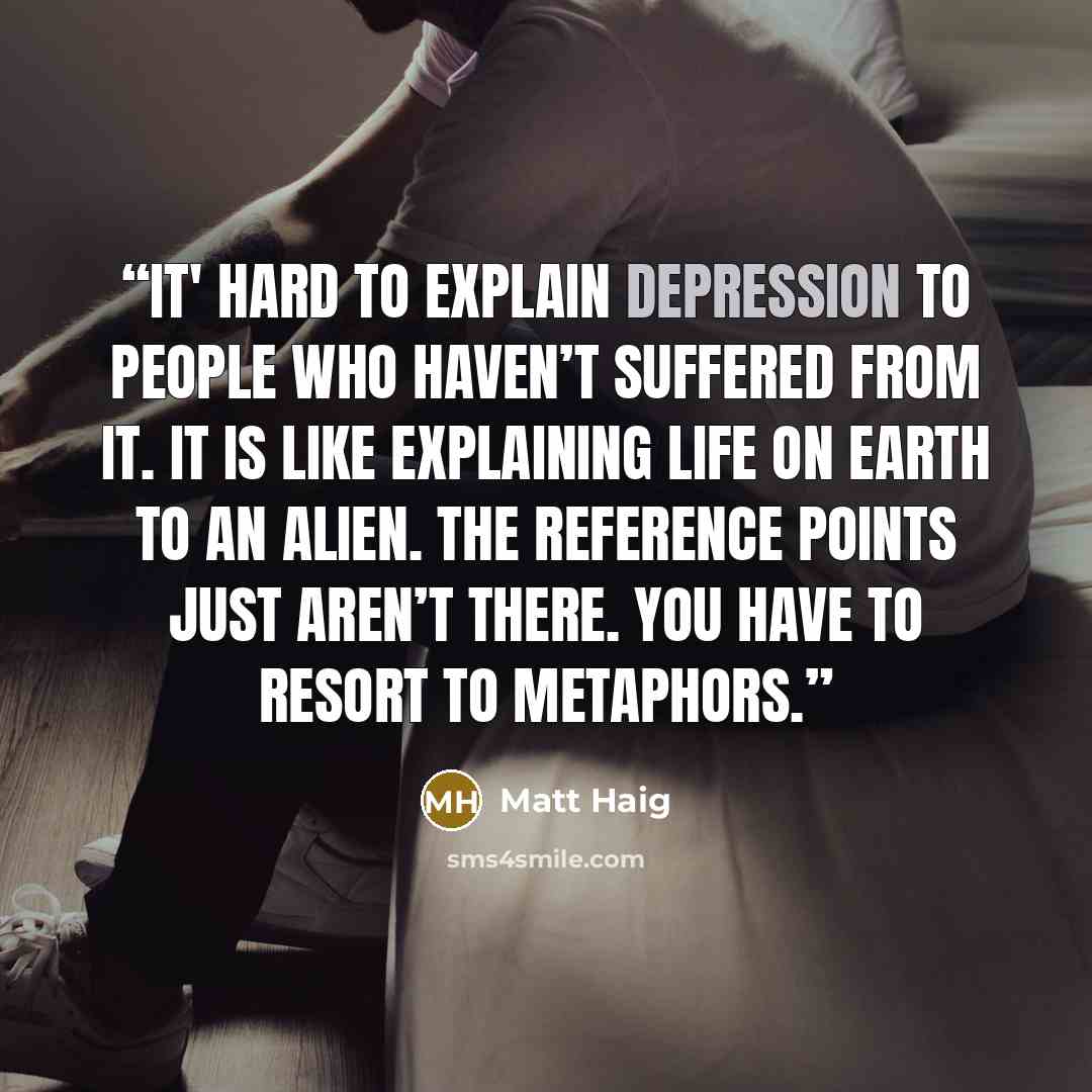 “It' hard to explain depression to people who haven’t suffered from it. It is like explaining life on Earth to an alien. The reference points just aren’t there. You have to resort to metaphors.” quote by Matt Haig