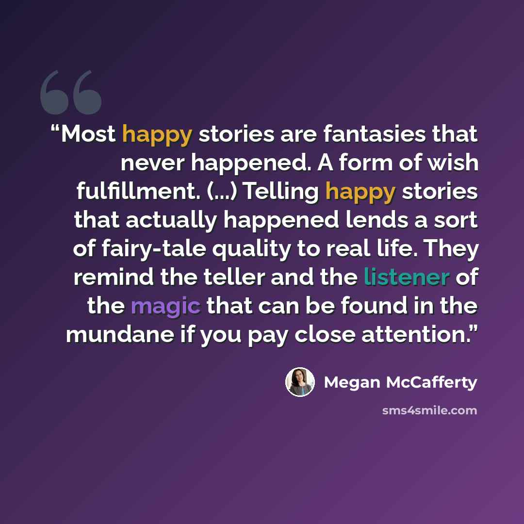 “Most happy stories are fantasies that never happened. A form of wish fulfillment. (...) Telling happy stories that actually happened lends a sort of fairy-tale quality to real life. They remind the teller and the listener of the magic that can be found in the mundane if you pay close attention.” quote by Megan McCafferty