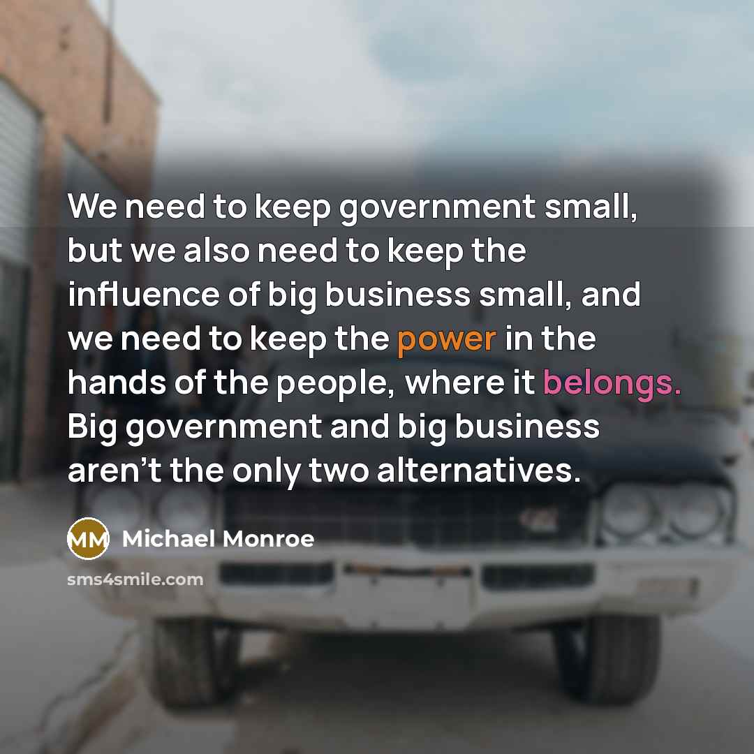 “We need to keep government small, but we also need to keep the influence of big business small, and we need to keep the power in the hands of the people, where it belongs. Big government and big business aren't the only two alternatives.” quote by Michael Monroe