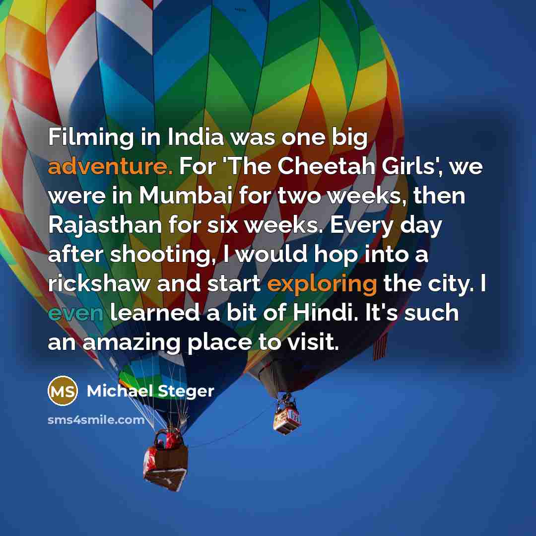 “Filming in India was one big adventure. For 'The Cheetah Girls', we were in Mumbai for two weeks, then Rajasthan for six weeks. Every day after shooting, I would hop into a rickshaw and start exploring the city. I even learned a bit of Hindi. It's such an amazing place to visit.” quote by Michael Steger