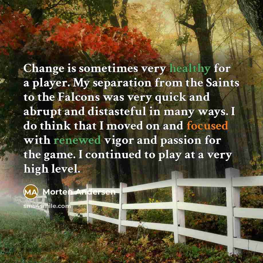 “Change is sometimes very healthy for a player. My separation from the Saints to the Falcons was very quick and abrupt and distasteful in many ways. I do think that I moved on and focused with renewed vigor and passion for the game. I continued to play at a very high level.” quote by Morten Andersen
