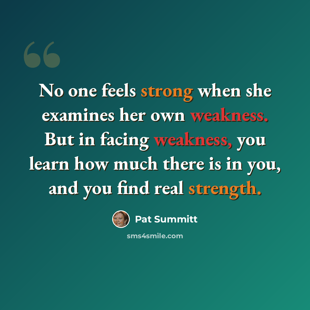“No one feels strong when she examines her own weakness. But in facing weakness, you learn how much there is in you, and you find real strength.” quote by Pat Summitt