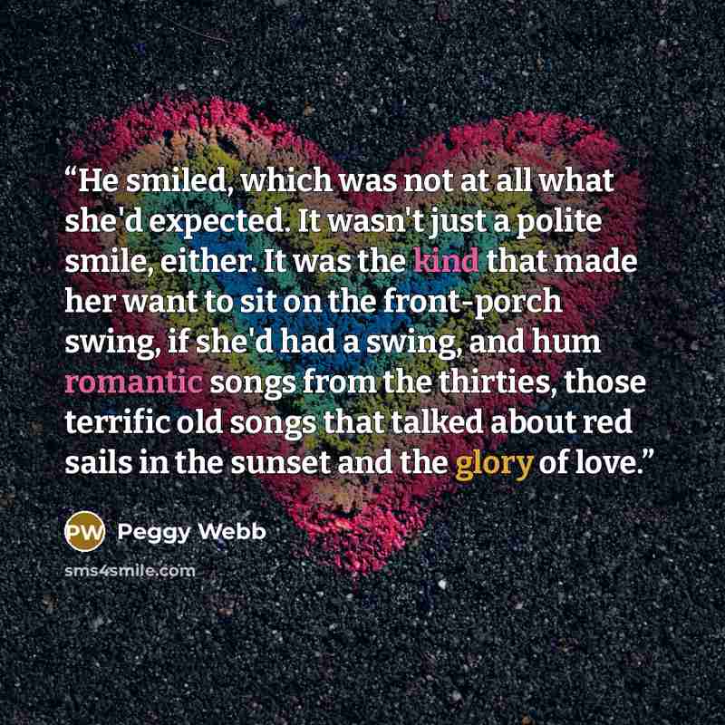 “He smiled, which was not at all what she'd expected. It wasn't just a polite smile, either. It was the kind that made her want to sit on the front-porch swing, if she'd had a swing, and hum romantic songs from the thirties, those terrific old songs that talked about red sails in the sunset and the…” quote by Peggy Webb