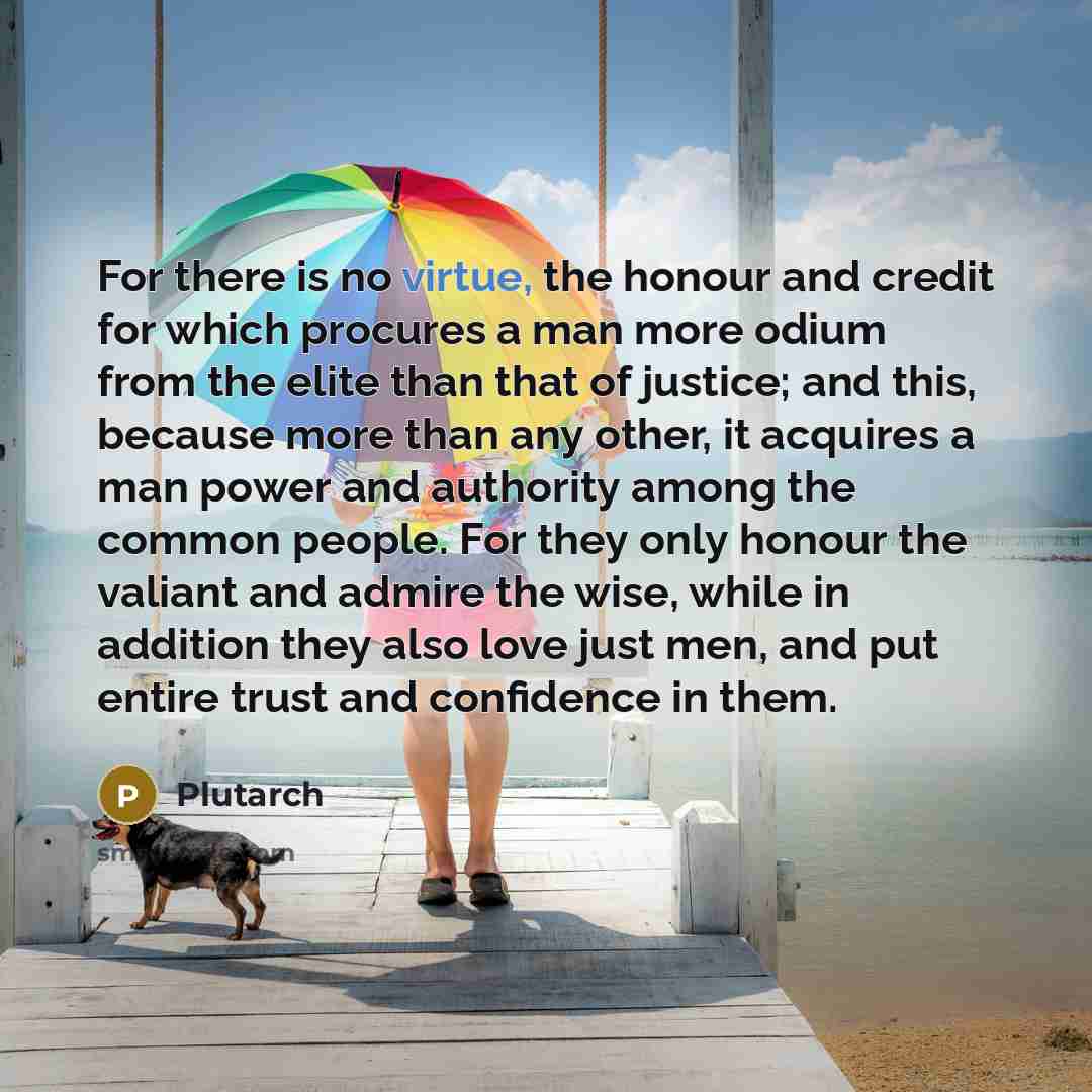 “For there is no virtue, the honour and credit for which procures a man more odium from the elite than that of justice; and this, because more than any other, it acquires a man power and authority among the common people. For they only honour the valiant and admire the wise, while in addition they…” quote by Plutarch