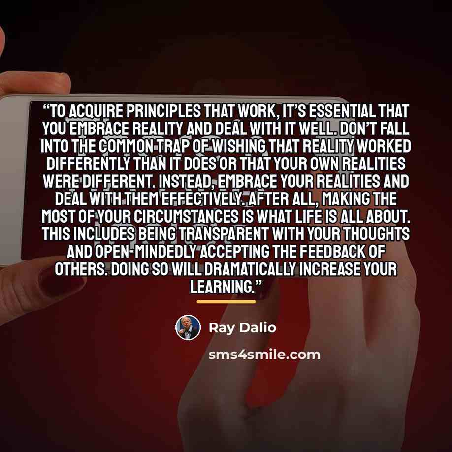 “To acquire principles that work, it’s essential that you embrace reality and deal with it well. Don’t fall into the common trap of wishing that reality worked differently than it does or that your own realities were different. Instead, embrace your realities and deal with them effectively. After…” quote by Ray Dalio