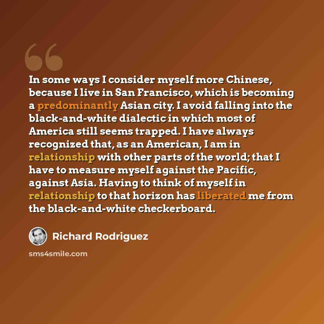 “In some ways I consider myself more Chinese, because I live in San Francisco, which is becoming a predominantly Asian city. I avoid falling into the black-and-white dialectic in which most of America still seems trapped. I have always recognized that, as an American, I am in relationship with…” quote by Richard Rodriguez