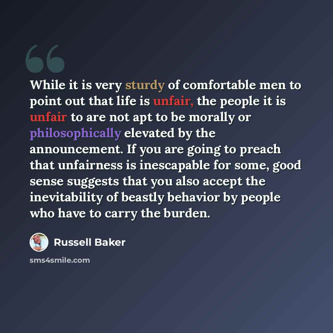 “While it is very sturdy of comfortable men to point out that life is unfair, the people it is unfair to are not apt to be morally or philosophically elevated by the announcement. If you are going to preach that unfairness is inescapable for some, good sense suggests that you also accept the…” quote by Russell Baker