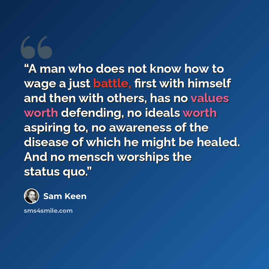 “A man who does not know how to wage a just battle, first with himself and then with others, has no values worth defending, no ideals worth aspiring to, no awareness of the disease of which he might be healed. And no mensch worships the status quo.” quote by Sam Keen
