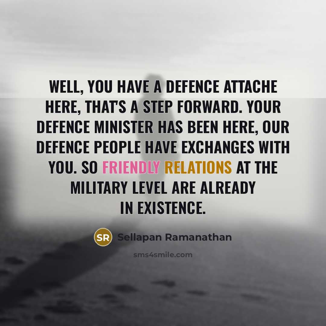 “Well, you have a defence attache here, that's a step forward. Your Defence Minister has been here, our defence people have exchanges with you. So friendly relations at the military level are already in existence.” quote by Sellapan Ramanathan