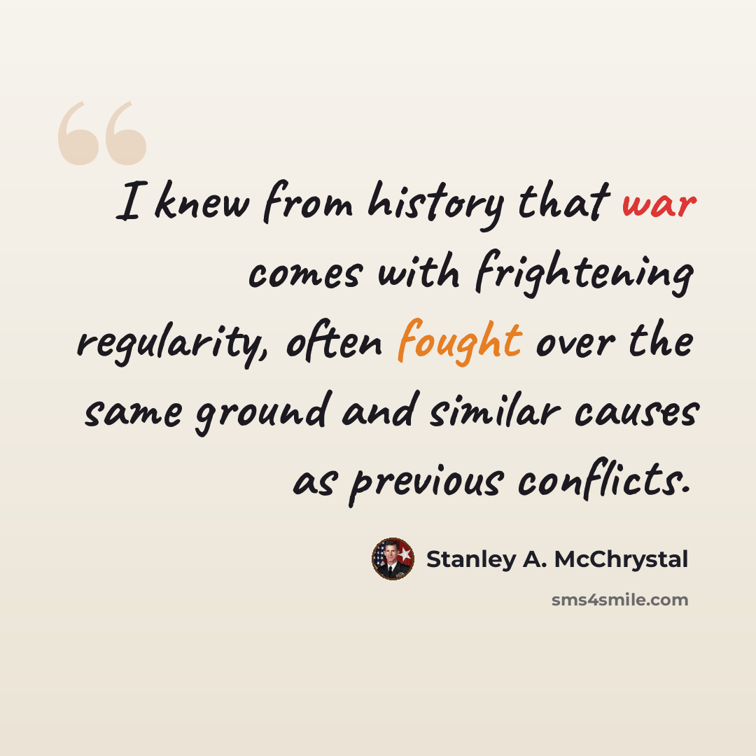 “I knew from history that war comes with frightening regularity, often fought over the same ground and similar causes as previous conflicts.” quote by Stanley A. McChrystal