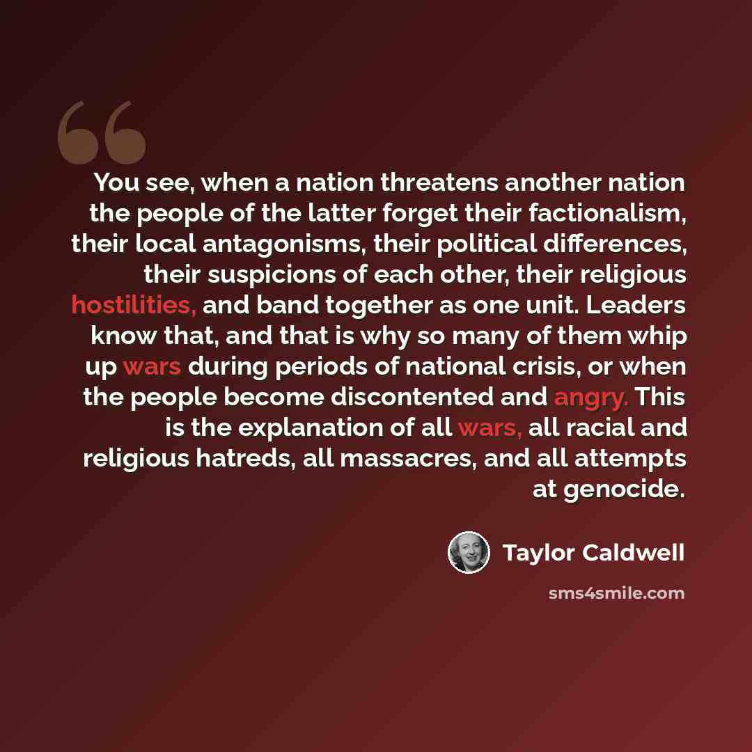 “You see, when a nation threatens another nation the people of the latter forget their factionalism, their local antagonisms, their political differences, their suspicions of each other, their religious hostilities, and band together as one unit. Leaders know that, and that is why so many of them…” quote by Taylor Caldwell