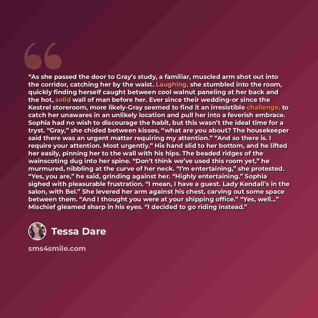 “As she passed the door to Gray’s study, a familiar, muscled arm shot out into the corridor, catching her by the waist. Laughing, she stumbled into the room, quickly finding herself caught between cool walnut paneling at her back and the hot, solid wall of man before her. Ever since their…” quote by Tessa Dare
