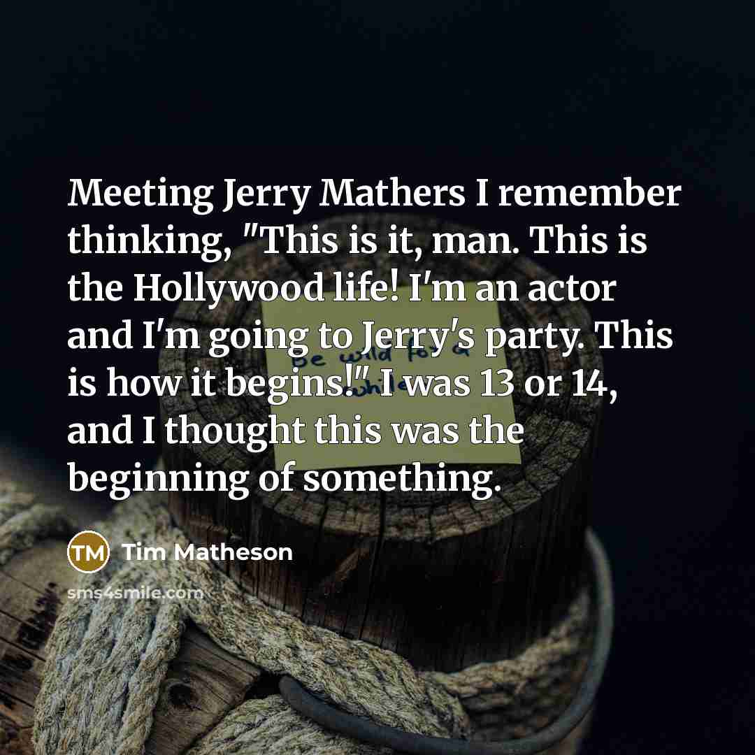 “Meeting Jerry Mathers I remember thinking, "This is it, man. This is the Hollywood life! I'm an actor and I'm going to Jerry's party. This is how it begins!" I was 13 or 14, and I thought this was the beginning of something.” quote by Tim Matheson