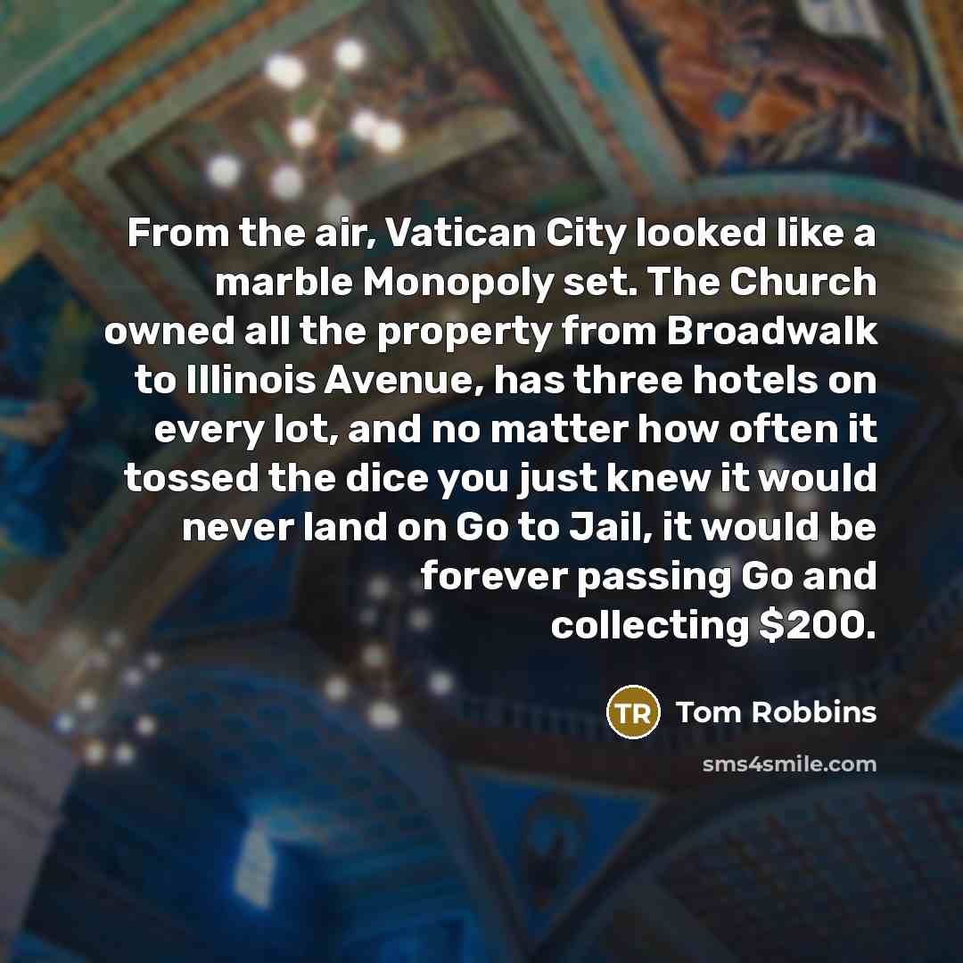 “From the air, Vatican City looked like a marble Monopoly set. The Church owned all the property from Broadwalk to Illinois Avenue, has three hotels on every lot, and no matter how often it tossed the dice you just knew it would never land on Go to Jail, it would be forever passing Go and…” quote by Tom Robbins