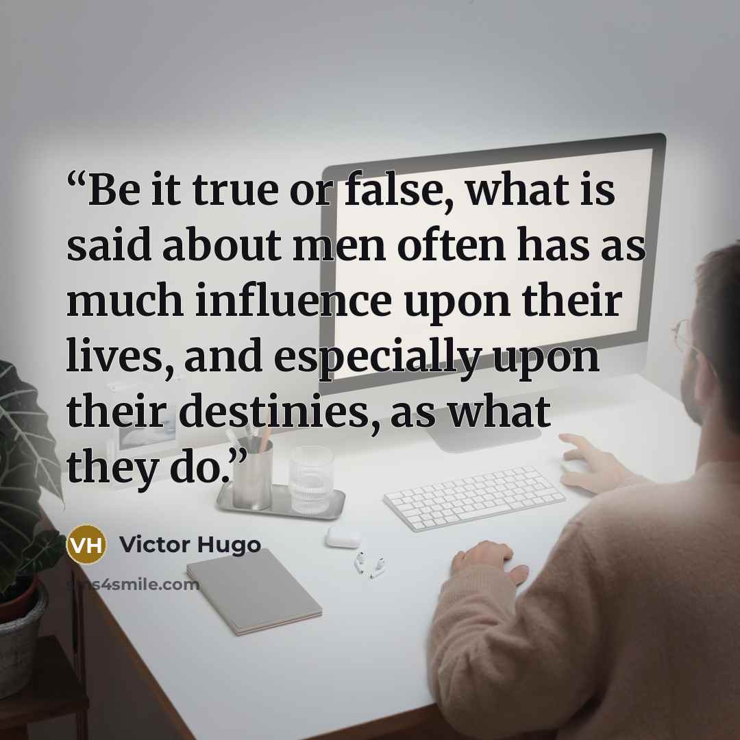 “Be it true or false, what is said about men often has as much influence upon their lives, and especially upon their destinies, as what they do.” quote by Victor Hugo