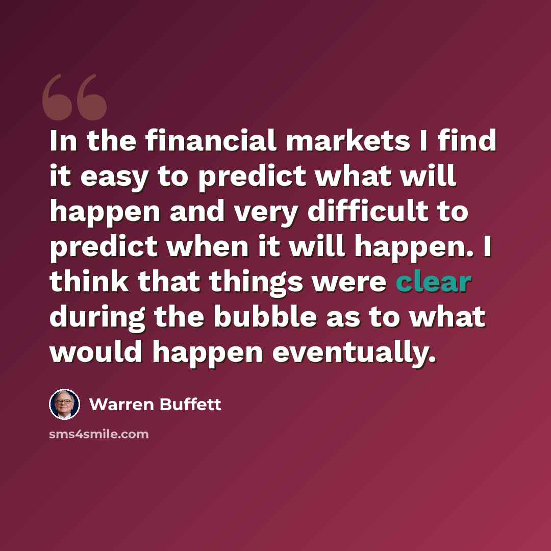 “In the financial markets I find it easy to predict what will happen and very difficult to predict when it will happen. I think that things were clear during the bubble as to what would happen eventually.” quote by Warren Buffett